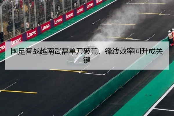 国足客战越南武磊单刀破荒，锋线效率回升成关键