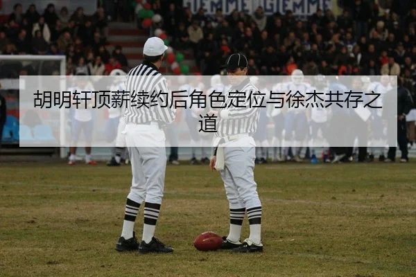 胡明轩顶薪续约后角色定位与徐杰共存之道